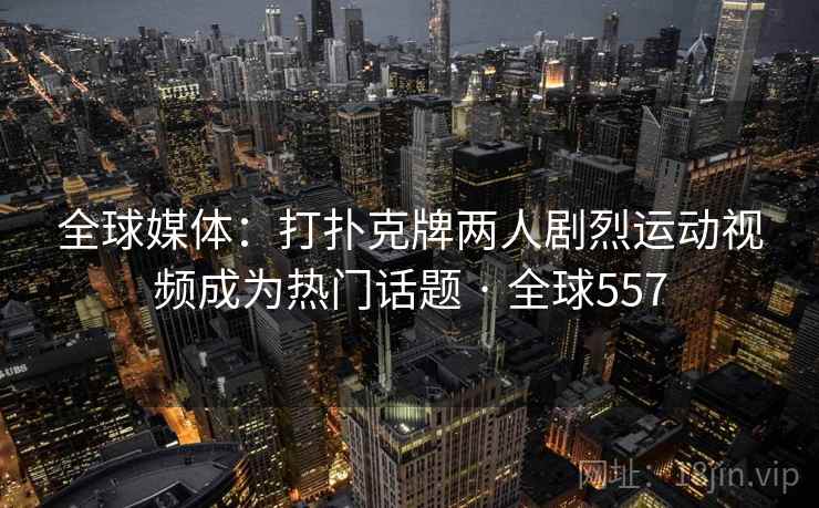 全球媒体：打扑克牌两人剧烈运动视频成为热门话题 · 全球557