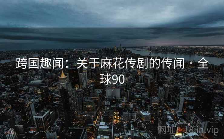 跨国趣闻:关于麻花传剧的传闻 · 全球90 第2张 跨国趣闻:关于麻花传剧的传闻 · 全球90 第2张