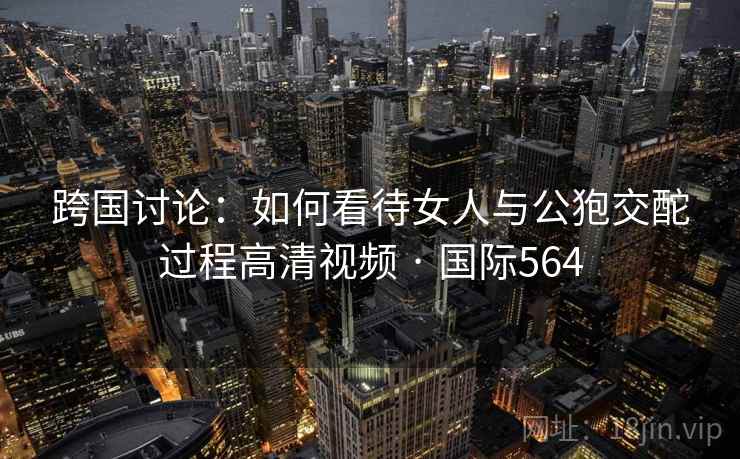 跨国讨论：如何看待女人与公狍交酡过程高清视频 · 国际564