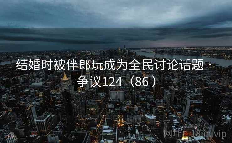 结婚时被伴郎玩成为全民讨论话题 · 争议124(86 ) 第1张 结婚时被伴郎玩成为全民讨论话题 · 争议124(86 ) 第1张